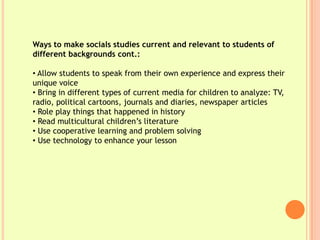 Ways to make socials studies current and relevant to students of
different backgrounds cont.:

• Allow students to speak from their own experience and express their
unique voice
• Bring in different types of current media for children to analyze: TV,
radio, political cartoons, journals and diaries, newspaper articles
• Role play things that happened in history
• Read multicultural children’s literature
• Use cooperative learning and problem solving
• Use technology to enhance your lesson
 