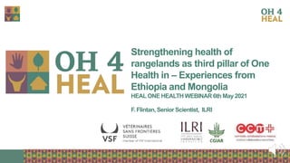 1
Strengthening health of
rangelands as third pillar of One
Health in – Experiences from
Ethiopia and Mongolia
HEAL ONE HEALTH WEBINAR 6th May 2021
F. Flintan, Senior Scientist, ILRI
 