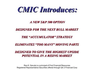 Rao K. Garuda is a principal of First Financial Resources Registered Representative Securities offered through QA 3 Financial Corp CMIC Introduces: A NEW S&P 500 OPTION DESIGNED FOR THE NEXT BULL MARKET THE “ACCUMULATOR” STRATEGY ELIMINATES “TOO MANY” MOVING PARTS DESIGNED TO GIVE THE HIGHEST UPSIDE POTENTIAL IN A RISING MARKET 