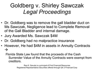 Goldberg v. Shirley Sawczak Legal Proceedings Dr. Goldberg was to remove the gall bladder duct on Ms Sawczak, Negligence lead to Complete Removal of the Gall Bladder and internal damage. Jury Awarded Ms. Sawczak $4M Dr. Goldberg had no malpractice insurance However, He had $4M in assets in Annuity Contracts     Florida State Law found that the proceeds of the Cash Surrender Value of the Annuity Contracts were exempt from creditors.  Rao K. Garuda is a principal of First Financial Resources Registered Representative Securities offered through QA 3 Financial Corp 