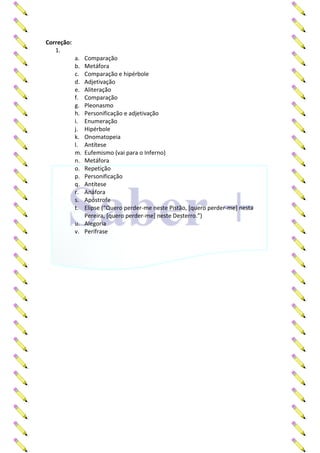 Correção:
1.
a. Comparação
b. Metáfora
c. Comparação e hipérbole
d. Adjetivação
e. Aliteração
f. Comparação
g. Pleonasmo
h. Personificação e adjetivação
i. Enumeração
j. Hipérbole
k. Onomatopeia
l. Antítese
m. Eufemismo (vai para o Inferno)
n. Metáfora
o. Repetição
p. Personificação
q. Antítese
r. Anáfora
s. Apóstrofe
t. Elipse (“Quero perder-me neste Pistão, [quero perder-me] nesta
Pereira, [quero perder-me] neste Desterro.”)
u. Alegoria
v. Perífrase
 