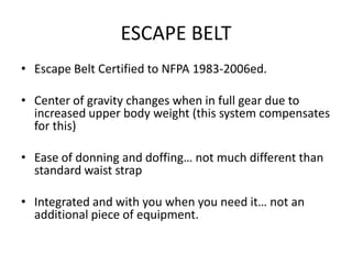 ESCAPE BELT
• Escape Belt Certified to NFPA 1983-2006ed.

• Center of gravity changes when in full gear due to
  increased upper body weight (this system compensates
  for this)

• Ease of donning and doffing… not much different than
  standard waist strap

• Integrated and with you when you need it… not an
  additional piece of equipment.
 