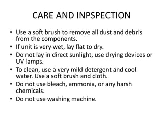CARE AND INPSPECTION
• Use a soft brush to remove all dust and debris
  from the components.
• If unit is very wet, lay flat to dry.
• Do not lay in direct sunlight, use drying devices or
  UV lamps.
• To clean, use a very mild detergent and cool
  water. Use a soft brush and cloth.
• Do not use bleach, ammonia, or any harsh
  chemicals.
• Do not use washing machine.
 