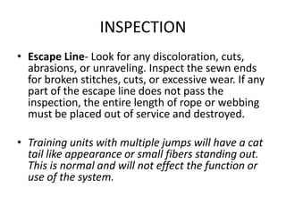 INSPECTION
• Escape Line- Look for any discoloration, cuts,
  abrasions, or unraveling. Inspect the sewn ends
  for broken stitches, cuts, or excessive wear. If any
  part of the escape line does not pass the
  inspection, the entire length of rope or webbing
  must be placed out of service and destroyed.

• Training units with multiple jumps will have a cat
  tail like appearance or small fibers standing out.
  This is normal and will not effect the function or
  use of the system.
 