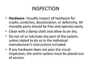 INSPECTION
• Hardware- Visually inspect all hardware for
  cracks, scratches, discoloration, or deformity. All
  movable parts should be free and operate easily.
• Clean with a damp cloth and allow to air dry.
• Do not oil or lubricate any part of the system,
  unless stated to do so in the individual
  manufacturer’s instructions included.
• If any hardware does not pass the visual
  inspection, the entire system must be placed out
  of service.
 