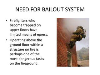 NEED FOR BAILOUT SYSTEM
• Firefighters who
  become trapped on
  upper floors have
  limited means of egress.
• Operating above the
  ground floor within a
  structure on fire is
  perhaps one of the
  most dangerous tasks
  on the fireground.
 