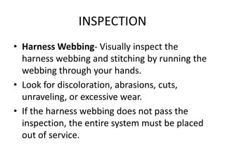 INSPECTION
• Harness Webbing- Visually inspect the
  harness webbing and stitching by running the
  webbing through your hands.
• Look for discoloration, abrasions, cuts,
  unraveling, or excessive wear.
• If the harness webbing does not pass the
  inspection, the entire system must be placed
  out of service.
 