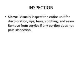 INSPECTION
• Sleeve- Visually inspect the entire unit for
  discoloration, rips, tears, stitching, and seam.
  Remove from service if any portion does not
  pass inspection.
 