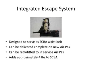 Integrated Escape System




•   Designed to serve as SCBA waist belt
•   Can be delivered complete on new Air Pak
•   Can be retrofitted to in service Air Pak
•   Adds approximately 4 lbs to SCBA
 