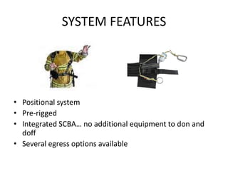 SYSTEM FEATURES




• Positional system
• Pre-rigged
• Integrated SCBA… no additional equipment to don and
  doff
• Several egress options available
 