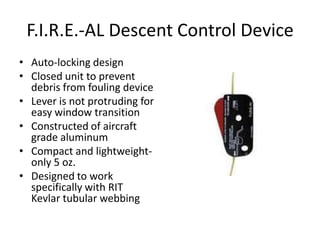 F.I.R.E.-AL Descent Control Device
• Auto-locking design
• Closed unit to prevent
  debris from fouling device
• Lever is not protruding for
  easy window transition
• Constructed of aircraft
  grade aluminum
• Compact and lightweight-
  only 5 oz.
• Designed to work
  specifically with RIT
  Kevlar tubular webbing
 