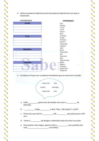 4. Coloca as palavras hipónimas junto das palavras hiperónimas com que se
relacionam.
HIPERÓNIMOS
Escola
Circo
Mamífero
Televisão
5. Completa as frases com as palavras homófonas que se encontram no balão.
a. Cada __________ gosto mais de estudar sem ouvir o __________ da
televisão.
b. - __________ Diogo, _________ a série “Rex, o cão-polícia”, na SIC?
c. O meu tio, que está no __________, não __________ que passei para o 10º
ano.
d. Tenho o __________ de desligar o telemóvel antes de entrar nas aulas.
e. Para parecer mais magra, aperto muito o __________, mas, quando está
mais __________, __________-me melhor.
HIPÓNIMOS
Ecrã
Palhaço
Turma
Canal
Exame
Rato
Acrobata
Cavalo
Professor
Homem
Telenovela
Trapézio
Gato
Aluno
Televendas
Cão
Ilusionista
Aula
Telecomando
Baleia
Mágico
Contínuo
Equilibrista
Telejornal
sinto/ cinto à/há
vez/vês lasso/laço
roído/ruído ó/oh
 