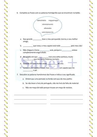 6. Completa as frases com as palavras homógrafas que se encontram no balão.
a. Que grande _________ teve o meu pai quando morreu o seu melhor
amigo.
b. __________ que raiva, o meu sapato está todo __________ pelo meu cão!
c. Não cheguei a horas __________ aula, porque o __________ estava
completamente engarrafado.
d. No prédio em que __________, vive uma velha senhora, muito
__________, que me conta histórias incríveis.
e. Quando escrevo muitas vezes, __________ de ano.
f. Comprei uns sapatos novos, mas __________ um sapato que me
__________ o pé.
7. Descobre as palavras homónimas das frases e indica o seu significado.
a. Ontem pus uma pomada na ferida com pus do meu joelho.
b. Se não levar o livro de português, não me livro da falta de material.
c. Não me maço de todo porque trouxe um maço de revistas.
hábito/habito mágoa/magoa
trânsito/transito
sábia/sabia
exército/exercito
 
