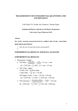 1
MEASUREMENT OF FUNDAMENTAL QUANTITIES AND
UNCERTAINTY
Frafti Rejeki S*), Karnila Sari, Lismawati, Mayang Segara
Fundamental Physics Laboratory Unit Physics Department
Universitas Negeri Makassar 2015
Abstact.
Key words : accuracy, measurement device, smallest value of scale, , uncertainty
RESEARCH QUESTIONS
1. How the uses of some basic devices measurement?
2.
EXPERIMENTAL RESULTS AND DATA ANALYSIS
EXPERIMENTAL RESULTS
1. Measurement of length
 NST Ruler =
batas ukur
jumlahskala
=
1 cm
10 scale
= 0.1 cm = 1 mm
∆x =
1
2
NST alat =
1
2
× NST =
1
2
× 1 mm = 0.5 mm
 NST vernier calipers
39 main scale = 20 skala nonius
1 skala nonius =
39
20
mm = 1.95 mm
NST jangka sorong = 2 mm – 1.95 mm = 0.05 mm
∆x =
1
1
NST alat =
1
1
× NST =
1
1
×0.05 mm = 0.05 mm
 NST micrometer =
nilai skala mendatar
jumlah skala putar
=
0,5 mm
50
= 0.01 mm
∆x =
1
2
NST alat =
1
2
× NST =
1
2
× 0.01 mm = 0.005 mm
 
