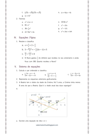 sabermaisvirtual.blogspot.com
f. (√3𝑥 − √5)(√3𝑥 + √5)
g. (𝑥 + 5)2
h. (𝑥 + 8)(𝑥 − 8)
2. Fatoriza
a. 𝑥2
+ 2𝑥 + 1
b. 81−𝑥2
c. 36−
1
4
𝑥2
d. 2𝑥3
+8𝑥2
+ 8𝑥
e. 16-8x+𝑥2
f. 𝑥3
− 25𝑥
g. 𝑥2
− 121
h. 𝑥2
+ 26𝑥 + 169
IV. Equações 1ºgrau
1. Resolve e classifica
a. 𝑥 +
2
5
= 3 −
𝑥
2
b. 5 −
2𝑥−1
5
= −
1
5
(2𝑥 − 1) + 5
c.
5𝑥
4
−
𝑥+2
2
= 0
d. O Nuno gastou
3
5
do dinheiro que recebeu no seu aniversário e ainda
ficou com 30€. Quanto recebeu o Nuno?
V. Sistema de equações
1. Calcula o par ordenado e classifica.
a. {
3𝑥 − 𝑦 = −4
3𝑥 − 2𝑦 = −11 b. {
𝑥 + 𝑦 = 4
𝑦
2
− 5 = −
𝑥
2
c. {
𝑥 − 3𝑦 = 6
2𝑥 − 12 = 6𝑦
2. Representa os esquemas anteriores graficamente.
3. A Beatriz tem o dobro da idade da Cristina. Há 5 anos, a Cristina tinha menos
8 anos do que a Beatriz. Qual é a idade atual das duas raparigas?
4.
a. Escreve uma equação da reta s e r.
y=x+2
r
y=-x+2
s
-6
-4
-2
0
2
4
-3 -2 -1 0 1 2 3 4 5 6
(0,2)
(4,0)(-2,0)
(0;-4,5)
(2,0)
 