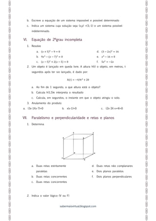 sabermaisvirtual.blogspot.com
b. Escreve a equação de um sistema impossível e possível determinado
c. Indica um sistema cuja solução seja (x,y) =(3,-1) e um sistema possível
indeterminado.
VI. Equação de 2ºgrau incompleta
1. Resolve
a. (𝑥 + 5)2
− 9 = 0
b. 9𝑥2
− (𝑥 − 7)2
= 0
c. (𝑥 − 5)2
+ 2(𝑥 − 5) = 0
d. (3 − 2𝑥)2
= 16
e. 𝑥4
− 16 = 0
f. 5𝑧2
= −2𝑧
2. Um objeto é lançado em queda livre. A altura h(t) o objeto, em metros, t
segundos após ter sio lançado, é dado por:
ℎ(𝑡) = −4,9𝑡2
+ 20
a. Ao fim de 1 segundo, a que altura está o objeto?
b. Calcula h(1,5)e interpreta o resultado
c. Calcula, em segundos, o instante em que o objeto atingiu o solo.
3. Anulamento do produto
a. (3x-1)(x-7)=0 b. x(x-1)=0 c. (2x-3)(-x+4)=0
VII. Paralelismo e perpendicularidade e retas e planos
1. Determina
a. Duas retas estritamente
paralelas
b. Duas retas concorrentes
c. Duas retas concorrentes
d. Duas retas não complanares
e. Dois planos paralelos
f. Dois planos perpendiculares
2. Indica o valor lógico (V ou F)
 