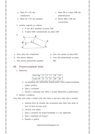 sabermaisvirtual.blogspot.com
a. Retas EF e CG são
complanares
b. Retas AF e CH são paralelas
c. Retas DH e o plano EAB são
perpendiculares
d. Planos ABD e EAB são
concorrentes
3. Justifica segundo os critérios
a. A reta AB é paralelas ao plano CDH
b. O plano EAB é perpendicular ao plano CAB
4.
a. Duas retas não complanares
b. Dois planos oblíquos
c. Dois planos estritamente paralelos
d. Uma reta aposta ao plano DCG
e. Uma reta perpendicular ao plano
ABC
VIII. Proporcionalidade direta
1. Determina
Peso (kg) 1 2 3 10 15
Custo (€) 2 4 6 20 30
a. As grandezas são diretamente proporcionais? Existe proporcionalidade
direta? Justifica.
b. Qual a constante?
c. Escreve a expressão que define a função. Representa-a graficamente.
2. Resolve o problema
Para fazer tinta verde, o André, junta três meias e azul para cada meia e amarelo.
a. Quantos litros de amarelo são necessários para fazer tinta verde se
tiver 12 litros de tinta azul?
b. Constrói uma tabela
c. Qual a constante de proporcionalidade e o seu significado.
d. Qual a expressão da função?
e. Desenha o gráfico.
A D
B
E
F
C H
G
 