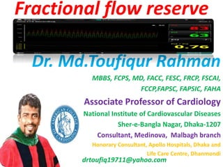 Dr. Md.Toufiqur Rahman
MBBS, FCPS, MD, FACC, FESC, FRCP, FSCAI,
FCCP,FAPSC, FAPSIC, FAHA
Associate Professor of Cardiology
National Institute of Cardiovascular Diseases
Sher-e-Bangla Nagar, Dhaka-1207
Consultant, Medinova, Malbagh branch
Honorary Consultant, Apollo Hospitals, Dhaka and
Life Care Centre, Dhanmondi
drtoufiq19711@yahoo.com
Fractional flow reserve
 