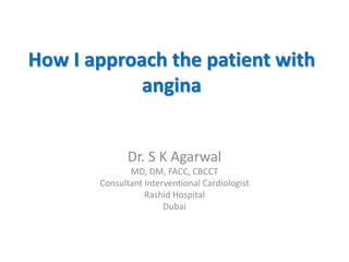 How I approach the patient with
angina
Dr. S K Agarwal
MD, DM, FACC, CBCCT
Consultant Interventional Cardiologist
Rashid Hospital
Dubai
 