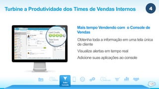 Turbine a Produtividade dos Times de Vendas Internos 
Mais tempo Vendendo com o Console de 
Vendas 
Obtenha toda a informação em uma tela única 
de cliente 
Visualize alertas em tempo real 
Adicione suas aplicações ao console 
 