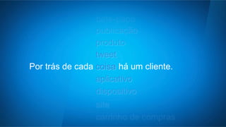 comunidade 
bate-papo 
publicação 
produto 
tweet 
aplicativo 
dispositivo 
Por trás de cada c oisa há um cliente. 
site 
carrinho de compras 
 