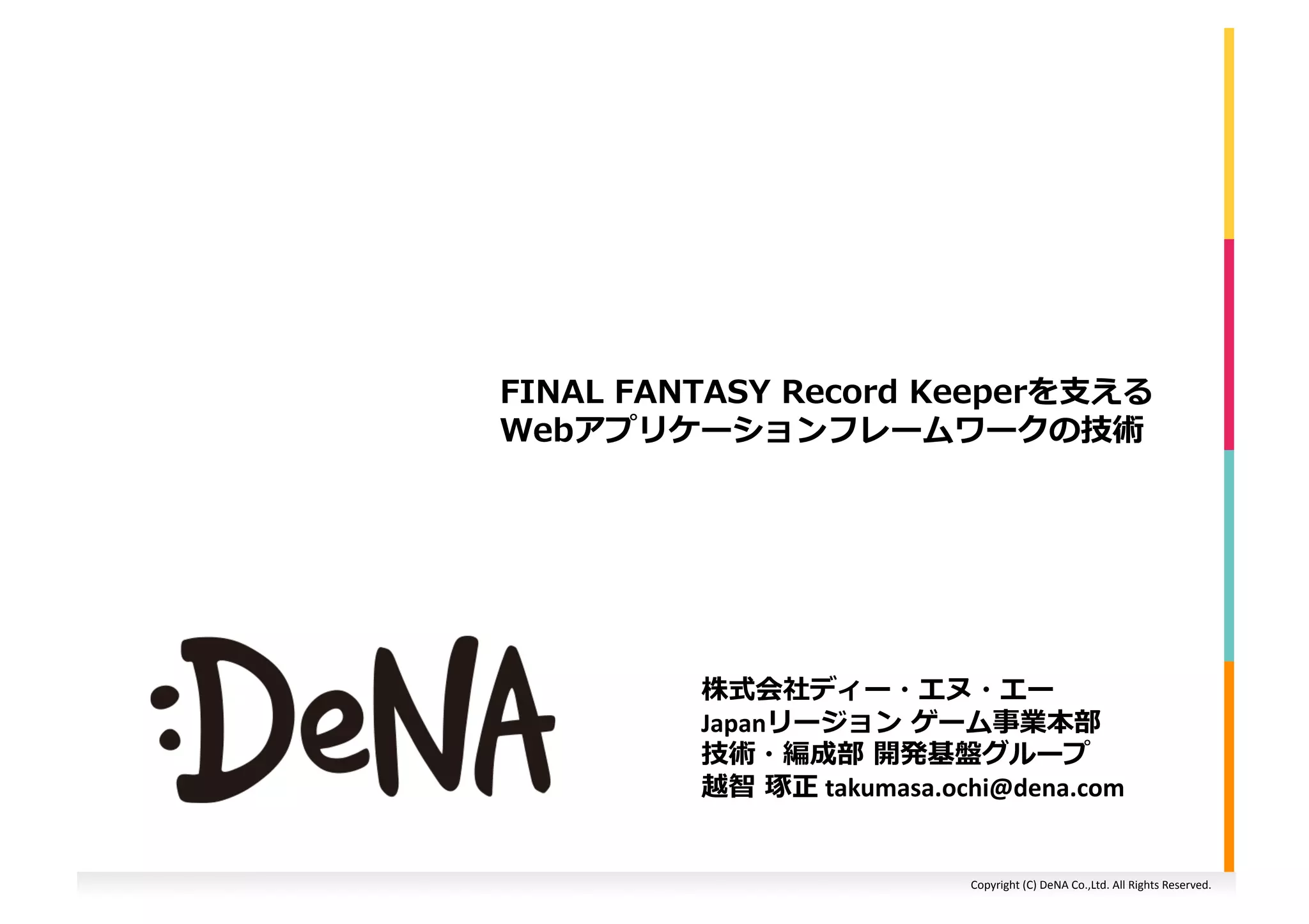 Copyright	
  (C)	
  DeNA	
  Co.,Ltd.	
  All	
  Rights	
  Reserved.	
  
FINAL	
  FANTASY	
  Record	
  Keeperを⽀支える
Webアプリケーションフレームワークの技術	
  
株式会社ディー・エヌ・エー	
  
Japanリージョン	
  ゲーム事業本部	
  
技術・編成部	
  開発基盤グループ	
  
越智	
  琢正	
  takumasa.ochi@dena.com	
  
 