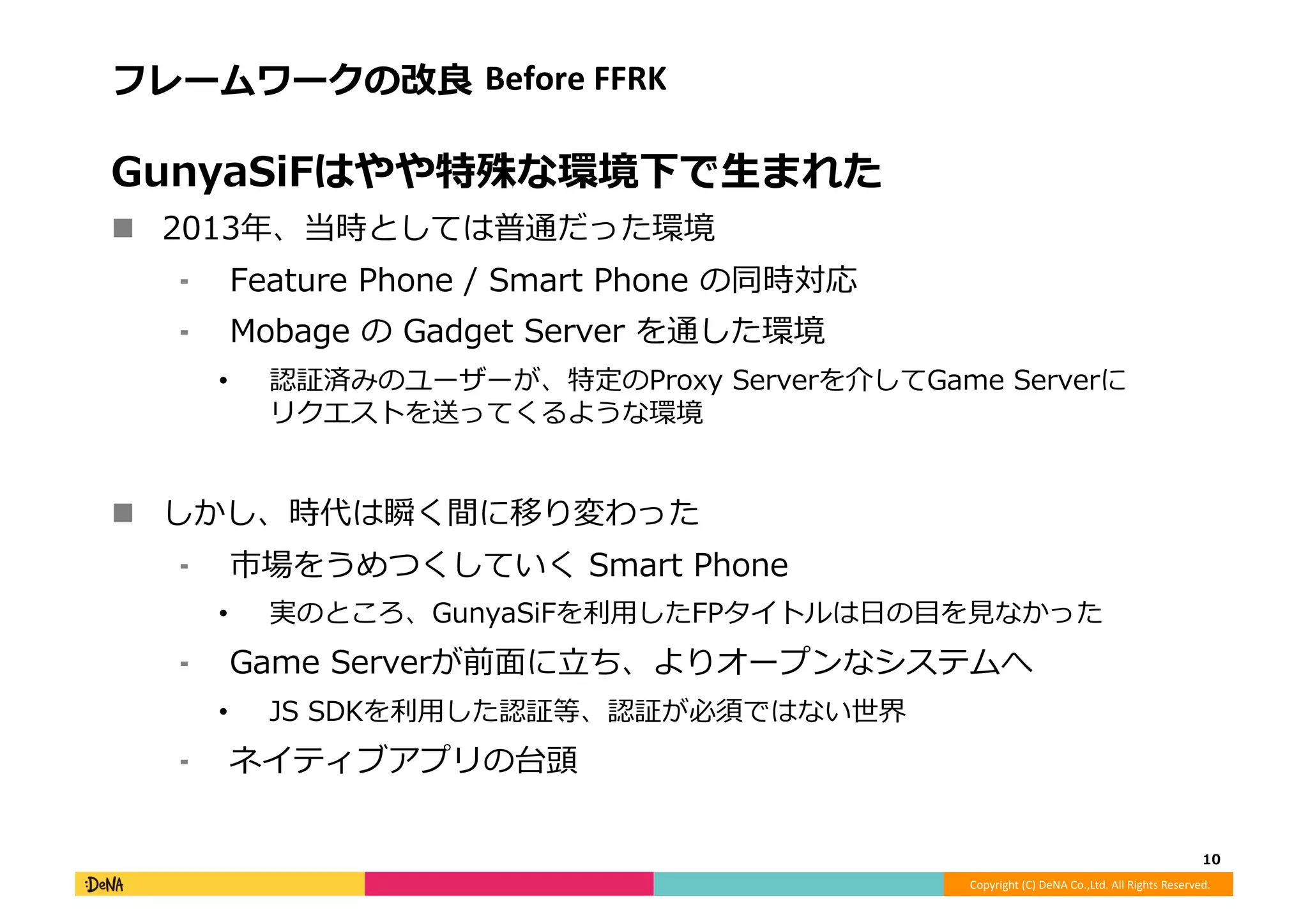 Copyright	
  (C)	
  DeNA	
  Co.,Ltd.	
  All	
  Rights	
  Reserved.	
  
フレームワークの改良良	
  Before	
  FFRK	
  
GunyaSiFはやや特殊な環境下で⽣生まれた	
  
!  2013年年、当時としては普通だった環境	
  
⁃  Feature	
  Phone	
  /	
  Smart	
  Phone	
  の同時対応	
  
⁃  Mobage	
  の	
  Gadget	
  Server	
  を通した環境	
  
•  認証済みのユーザーが、特定のProxy	
  Serverを介してGame	
  Serverに
リクエストを送ってくるような環境	
  
!  しかし、時代は瞬く間に移り変わった	
  
⁃  市場をうめつくしていく	
  Smart	
  Phone	
  
•  実のところ、GunyaSiFを利利⽤用したFPタイトルは⽇日の⽬目を⾒見見なかった	
  
⁃  Game	
  Serverが前⾯面に⽴立立ち、よりオープンなシステムへ	
  
•  JS	
  SDKを利利⽤用した認証等、認証が必須ではない世界	
  
⁃  ネイティブアプリの台頭	
  
10	
  
 