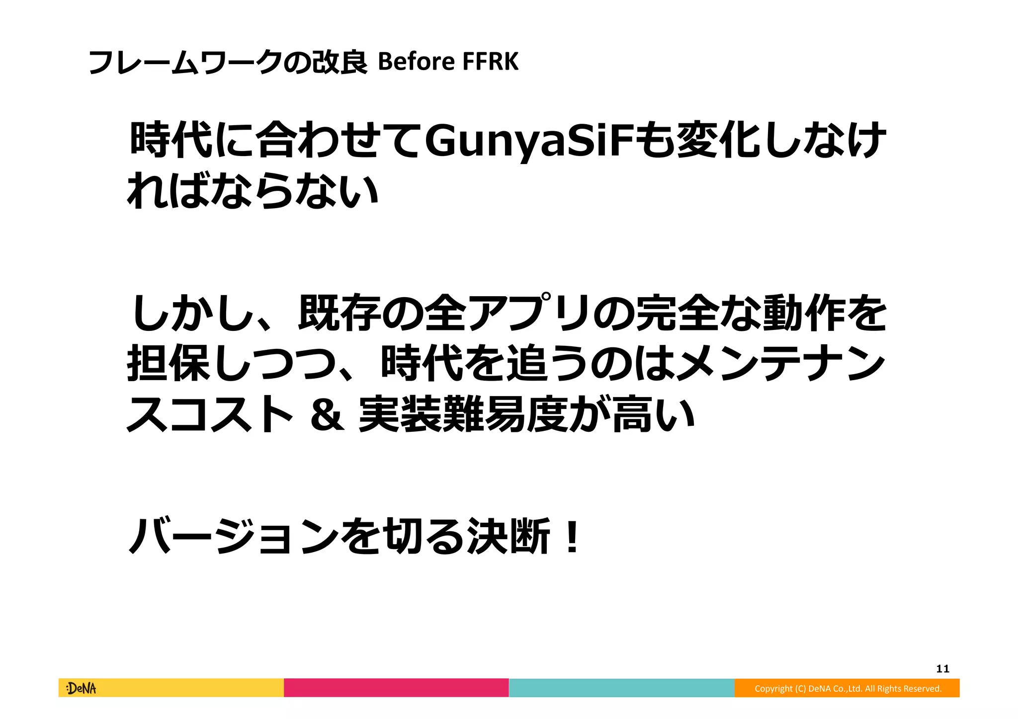 Copyright	
  (C)	
  DeNA	
  Co.,Ltd.	
  All	
  Rights	
  Reserved.	
  
フレームワークの改良良	
  Before	
  FFRK	
  
 　時代に合わせてGunyaSiFも変化しなけ
ればならない	
  
 　しかし、既存の全アプリの完全な動作を
担保しつつ、時代を追うのはメンテナン
スコスト	
  &	
  実装難易易度度が⾼高い	
  
 　バージョンを切切る決断！	
  
11	
  
 