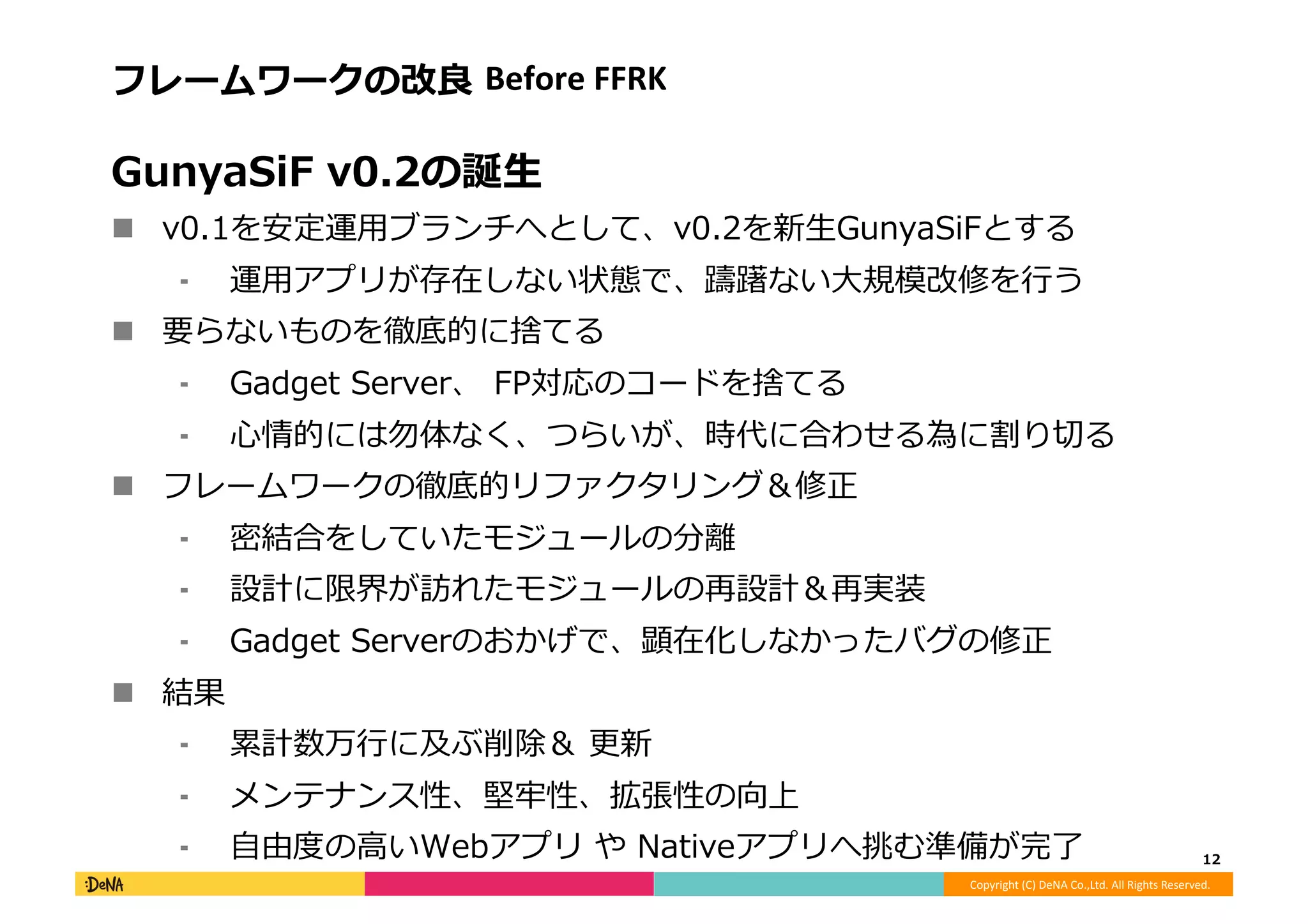 Copyright	
  (C)	
  DeNA	
  Co.,Ltd.	
  All	
  Rights	
  Reserved.	
  
フレームワークの改良良	
  Before	
  FFRK	
  
GunyaSiF	
  v0.2の誕⽣生	
  
!  v0.1を安定運⽤用ブランチへとして、v0.2を新⽣生GunyaSiFとする	
  
⁃  運⽤用アプリが存在しない状態で、躊躇ない⼤大規模改修を⾏行行う	
  
!  要らないものを徹底的に捨てる	
  
⁃  Gadget	
  Server、	
  FP対応のコードを捨てる	
  
⁃  ⼼心情的には勿体なく、つらいが、時代に合わせる為に割り切切る	
  
!  フレームワークの徹底的リファクタリング＆修正	
  
⁃  密結合をしていたモジュールの分離離	
  
⁃  設計に限界が訪れたモジュールの再設計＆再実装	
  
⁃  Gadget	
  Serverのおかげで、顕在化しなかったバグの修正	
  
!  結果	
  
⁃  累累計数万⾏行行に及ぶ削除＆	
  更更新	
  
⁃  メンテナンス性、堅牢牢性、拡張性の向上	
  
⁃  ⾃自由度度の⾼高いWebアプリ	
  や	
  Nativeアプリへ挑む準備が完了了	
   12	
  
 