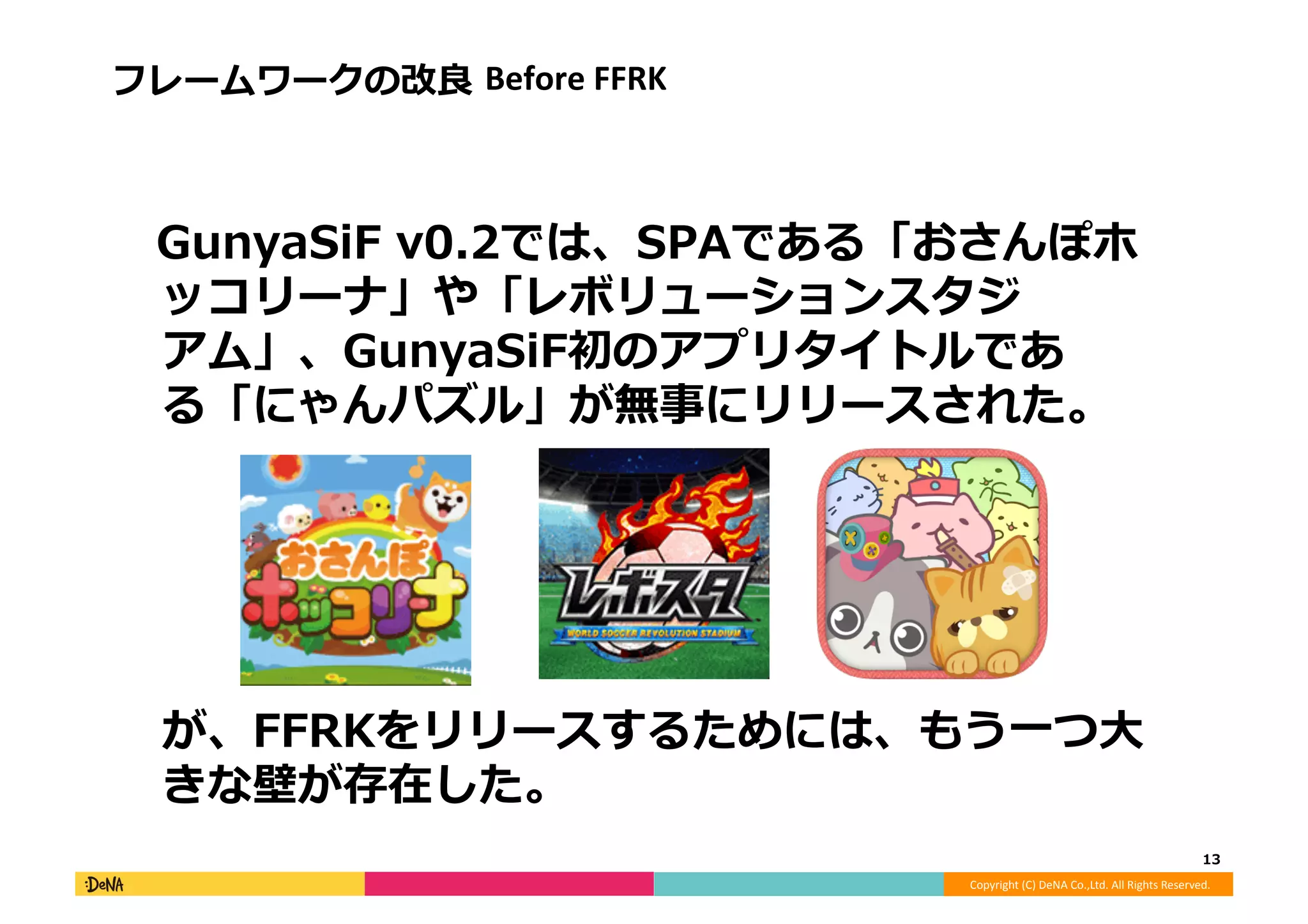 Copyright	
  (C)	
  DeNA	
  Co.,Ltd.	
  All	
  Rights	
  Reserved.	
  
フレームワークの改良良	
  Before	
  FFRK	
  
 　GunyaSiF	
  v0.2では、SPAである「おさんぽホ
ッコリーナ」や「レボリューションスタジ
アム」、GunyaSiF初のアプリタイトルであ
る「にゃんパズル」が無事にリリースされた。	
  
が、FFRKをリリースするためには、もう⼀一つ⼤大
きな壁が存在した。	
  
13	
  
 