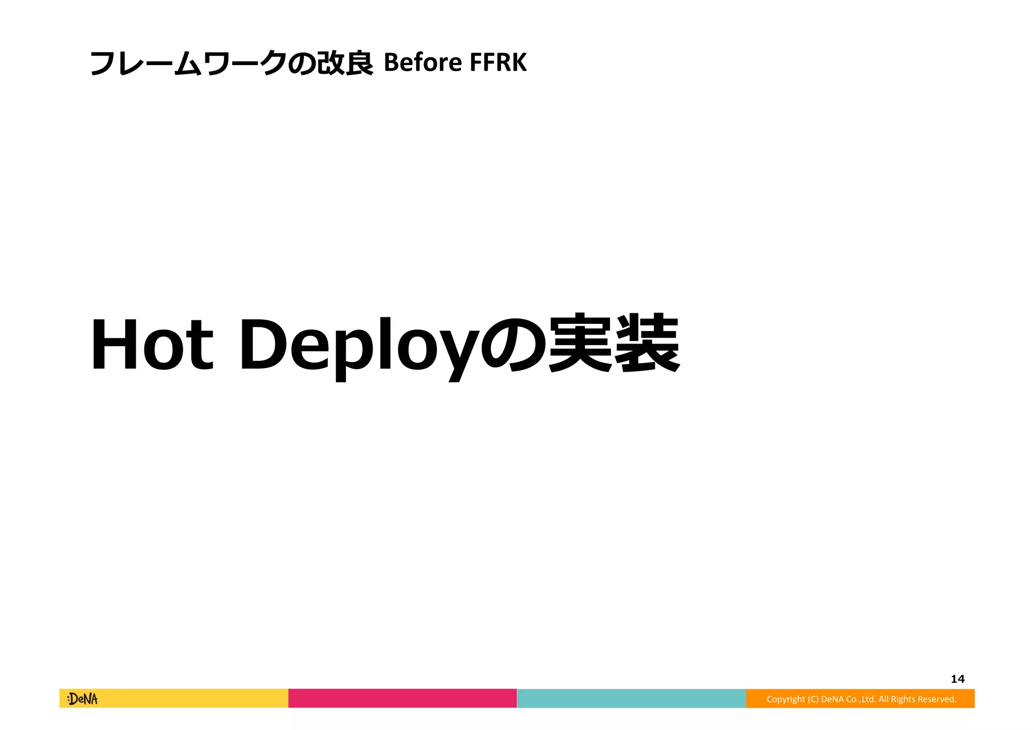 Copyright	
  (C)	
  DeNA	
  Co.,Ltd.	
  All	
  Rights	
  Reserved.	
  
フレームワークの改良良	
  Before	
  FFRK	
  
Hot	
  Deployの実装	
  
14	
  
 