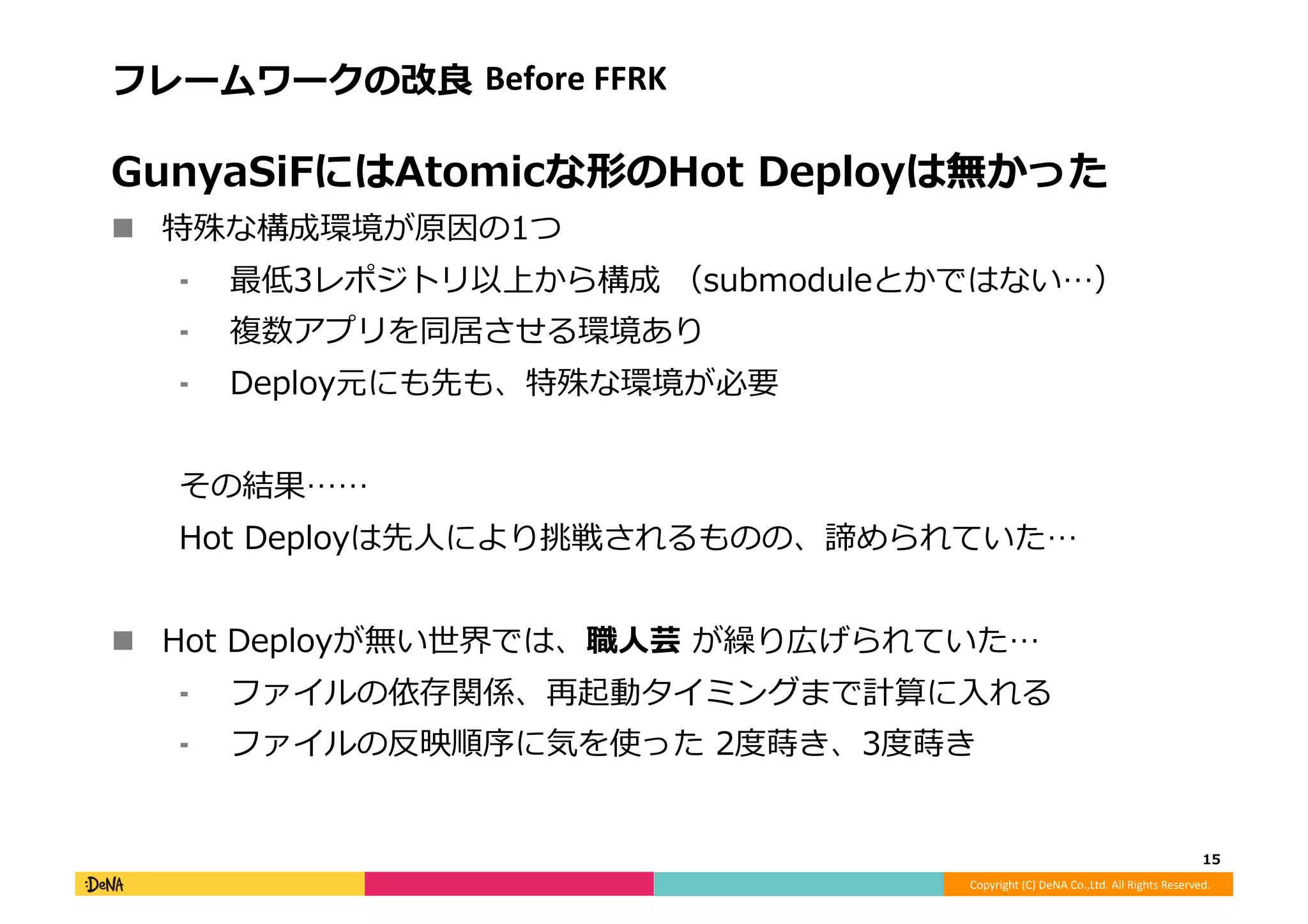 Copyright	
  (C)	
  DeNA	
  Co.,Ltd.	
  All	
  Rights	
  Reserved.	
  
フレームワークの改良良	
  Before	
  FFRK	
  
GunyaSiFにはAtomicな形のHot	
  Deployは無かった	
  
!  特殊な構成環境が原因の1つ	
  
⁃  最低3レポジトリ以上から構成	
  （submoduleとかではない…）	
  
⁃  複数アプリを同居させる環境あり	
  
⁃  Deploy元にも先も、特殊な環境が必要	
  
その結果……	
  
Hot	
  Deployは先⼈人により挑戦されるものの、諦められていた…	
  
!  Hot	
  Deployが無い世界では、職⼈人芸	
  が繰り広げられていた…	
  
⁃  ファイルの依存関係、再起動タイミングまで計算に⼊入れる	
  
⁃  ファイルの反映順序に気を使った	
  2度度蒔き、3度度蒔き	
  
15	
  
 