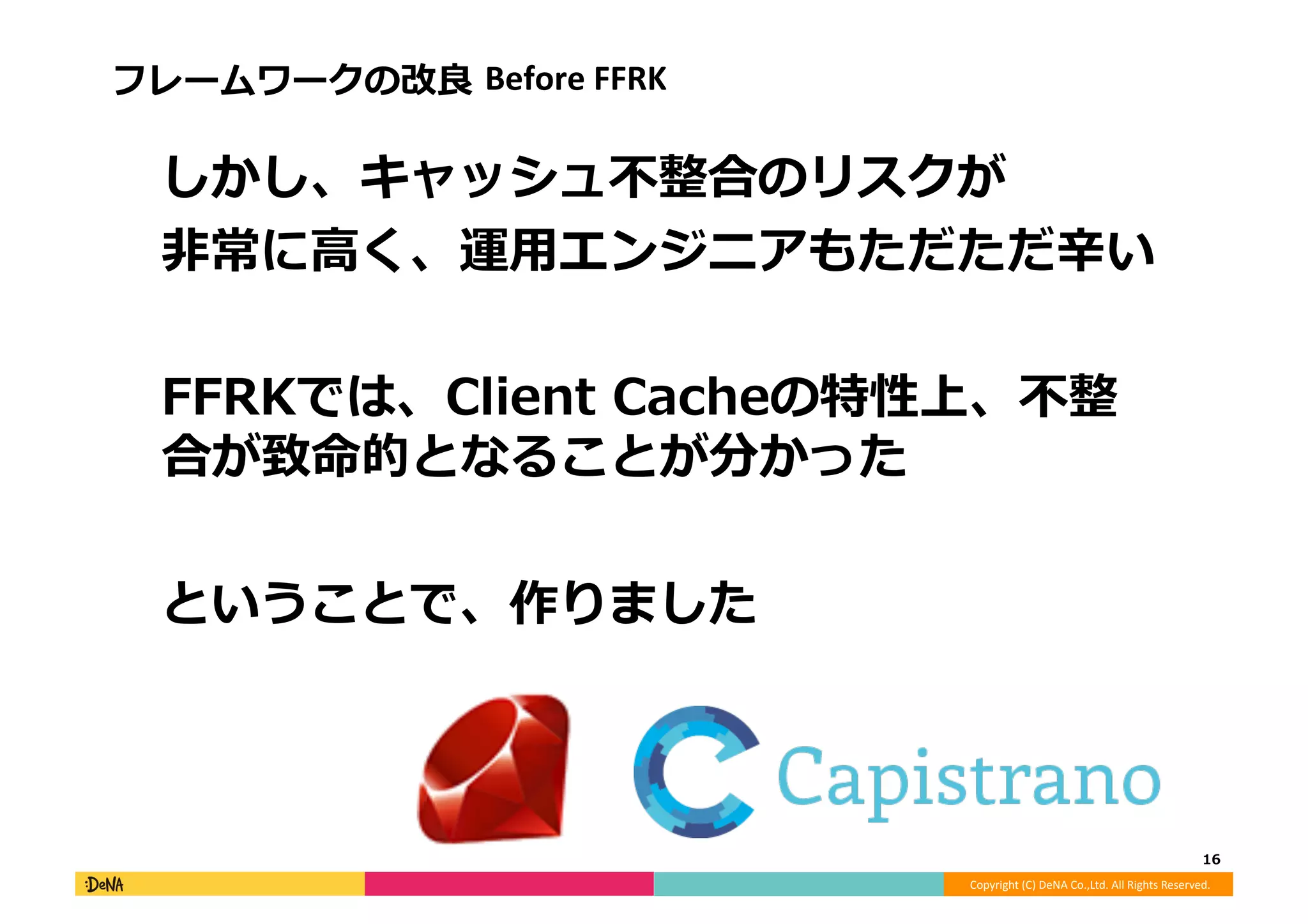 Copyright	
  (C)	
  DeNA	
  Co.,Ltd.	
  All	
  Rights	
  Reserved.	
  
フレームワークの改良良	
  Before	
  FFRK	
  
 　しかし、キャッシュ不不整合のリスクが	
  
 　⾮非常に⾼高く、運⽤用エンジニアもただただ⾟辛い	
  
 　FFRKでは、Client	
  Cacheの特性上、不不整
合が致命的となることが分かった	
  
 　ということで、作りました	
  
16	
  
 