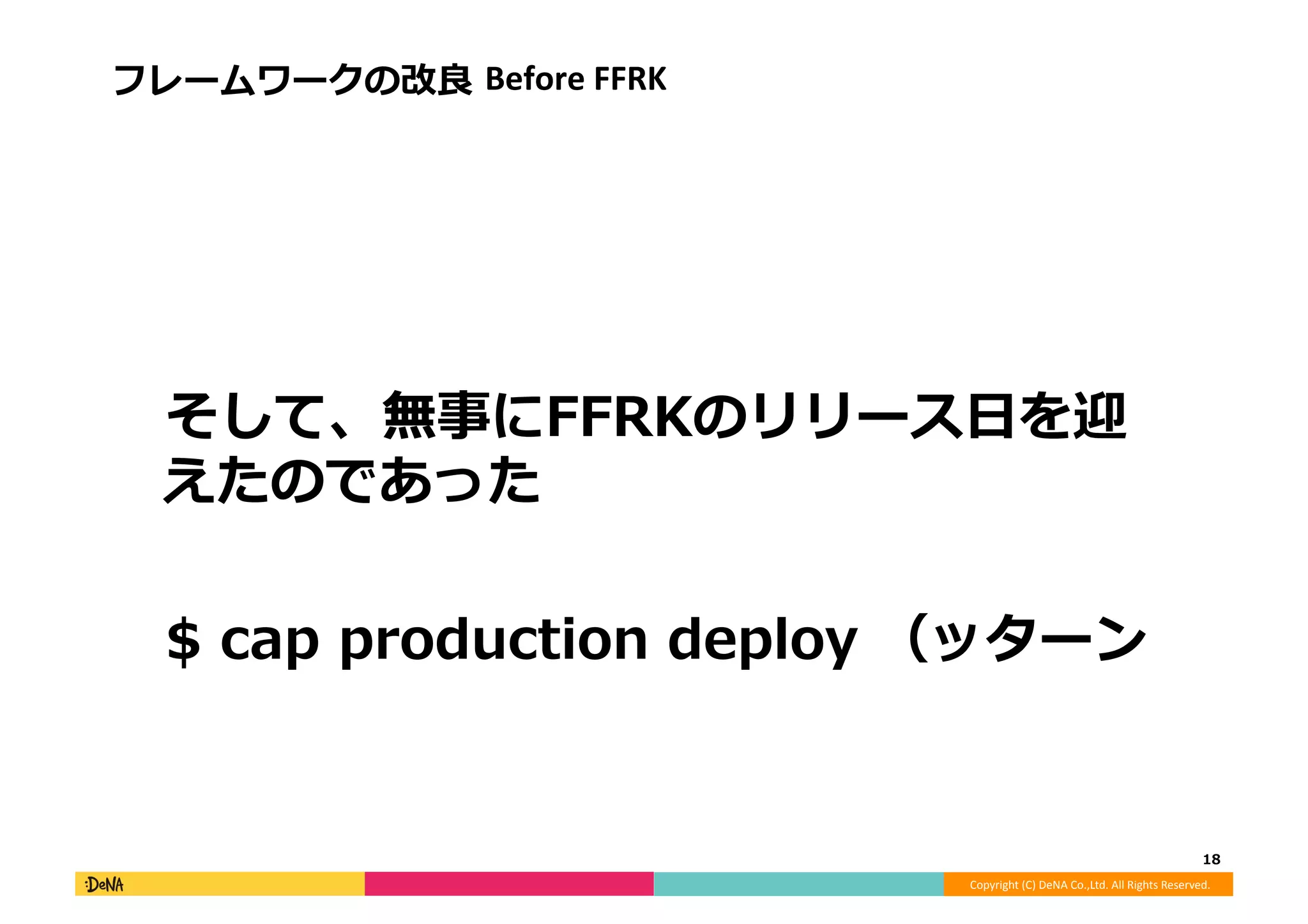 Copyright	
  (C)	
  DeNA	
  Co.,Ltd.	
  All	
  Rights	
  Reserved.	
  
フレームワークの改良良	
  Before	
  FFRK	
  
 　そして、無事にFFRKのリリース⽇日を迎
えたのであった	
  
 　$	
  cap	
  production	
  deploy	
  （ッターン	
  
18	
  
 