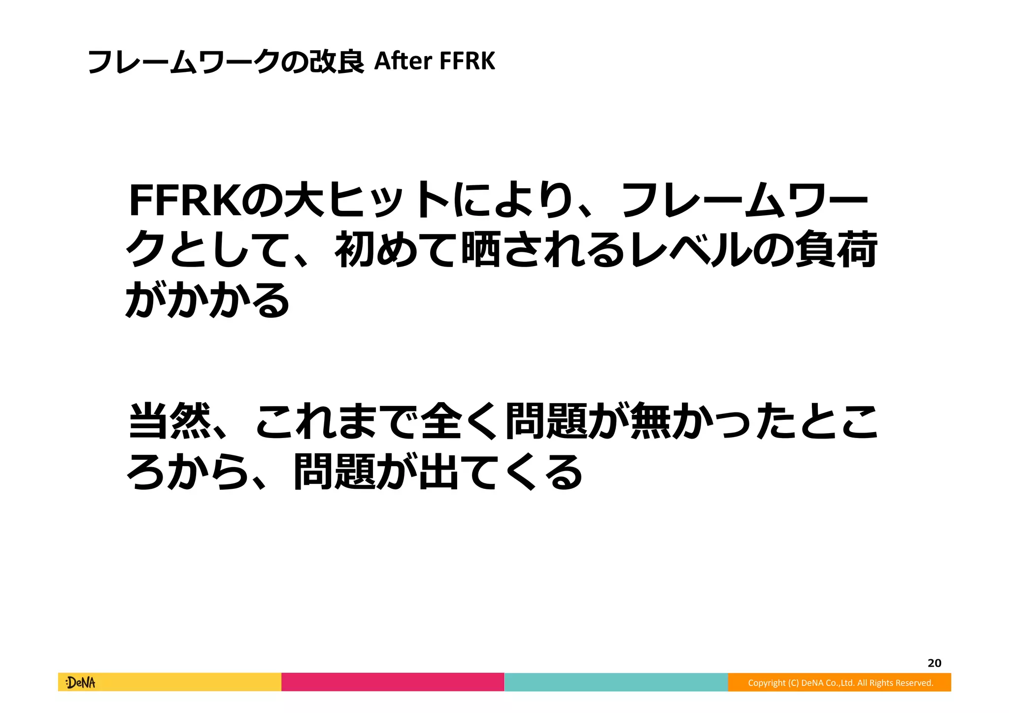 Copyright	
  (C)	
  DeNA	
  Co.,Ltd.	
  All	
  Rights	
  Reserved.	
  
フレームワークの改良良	
  AAer	
  FFRK	
  
 　FFRKの⼤大ヒットにより、フレームワー
クとして、初めて晒されるレベルの負荷
がかかる	
  
 　当然、これまで全く問題が無かったとこ
ろから、問題が出てくる	
  
20	
  
 