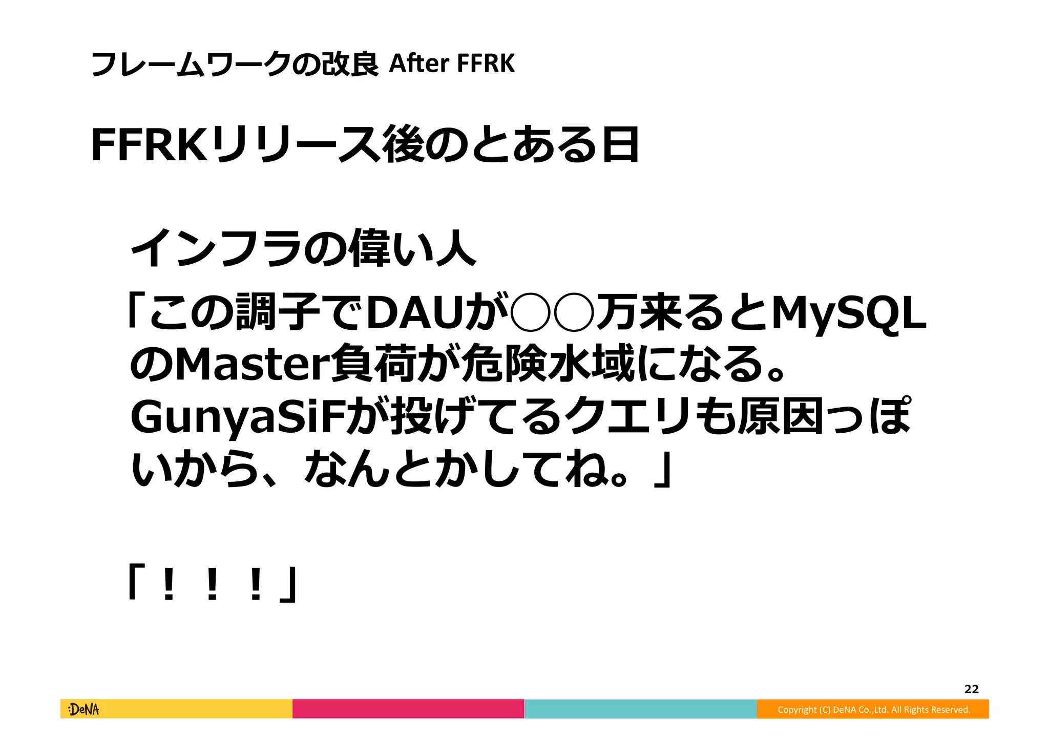 Copyright	
  (C)	
  DeNA	
  Co.,Ltd.	
  All	
  Rights	
  Reserved.	
  
フレームワークの改良良	
  AAer	
  FFRK	
  
FFRKリリース後のとある⽇日
インフラの偉い⼈人	
  
	
  「この調⼦子でDAUが◯◯万来るとMySQL
のMaster負荷が危険⽔水域になる。
GunyaSiFが投げてるクエリも原因っぽ
いから、なんとかしてね。」
	
  「！！！」	
  
22	
  
 