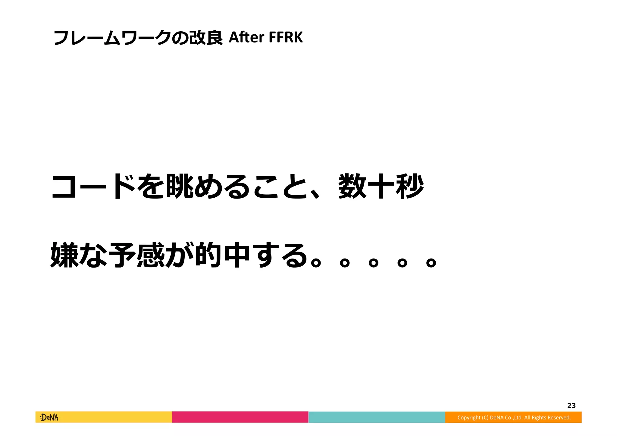 Copyright	
  (C)	
  DeNA	
  Co.,Ltd.	
  All	
  Rights	
  Reserved.	
  
コードを眺めること、数⼗十秒
嫌な予感が的中する。。。。。	
  
23	
  
フレームワークの改良良	
  AAer	
  FFRK	
  
 