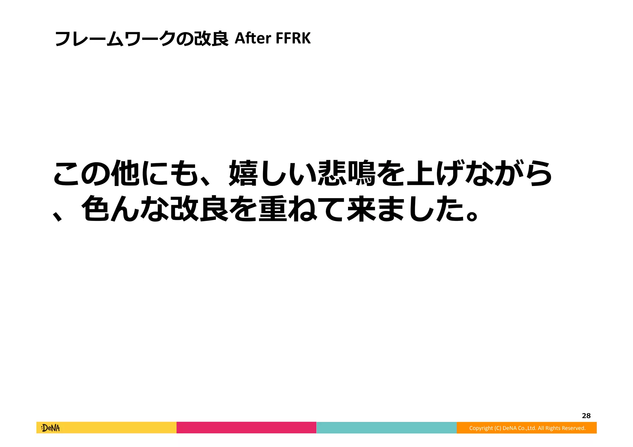 Copyright	
  (C)	
  DeNA	
  Co.,Ltd.	
  All	
  Rights	
  Reserved.	
  
この他にも、嬉しい悲鳴を上げながら
、⾊色んな改良良を重ねて来ました。
28	
  
フレームワークの改良良	
  AAer	
  FFRK	
  
 