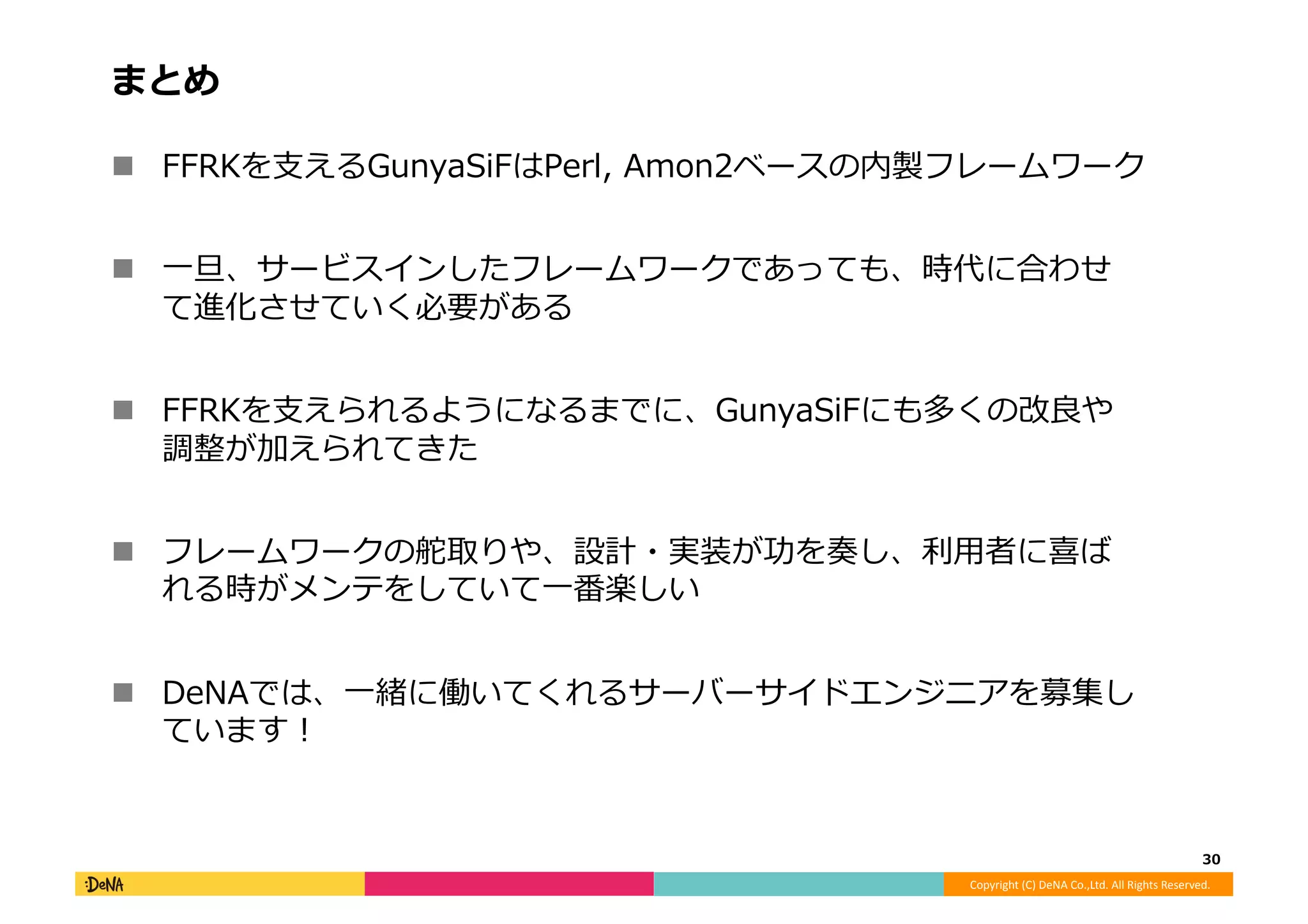 Copyright	
  (C)	
  DeNA	
  Co.,Ltd.	
  All	
  Rights	
  Reserved.	
  
まとめ	
  
!  FFRKを⽀支えるGunyaSiFはPerl,	
  Amon2ベースの内製フレームワーク	
  
!  ⼀一旦、サービスインしたフレームワークであっても、時代に合わせ
て進化させていく必要がある	
  
!  FFRKを⽀支えられるようになるまでに、GunyaSiFにも多くの改良良や
調整が加えられてきた	
  
!  フレームワークの舵取りや、設計・実装が功を奏し、利利⽤用者に喜ば
れる時がメンテをしていて⼀一番楽しい	
  
!  DeNAでは、⼀一緒に働いてくれるサーバーサイドエンジニアを募集し
ています！	
  
30	
  
 