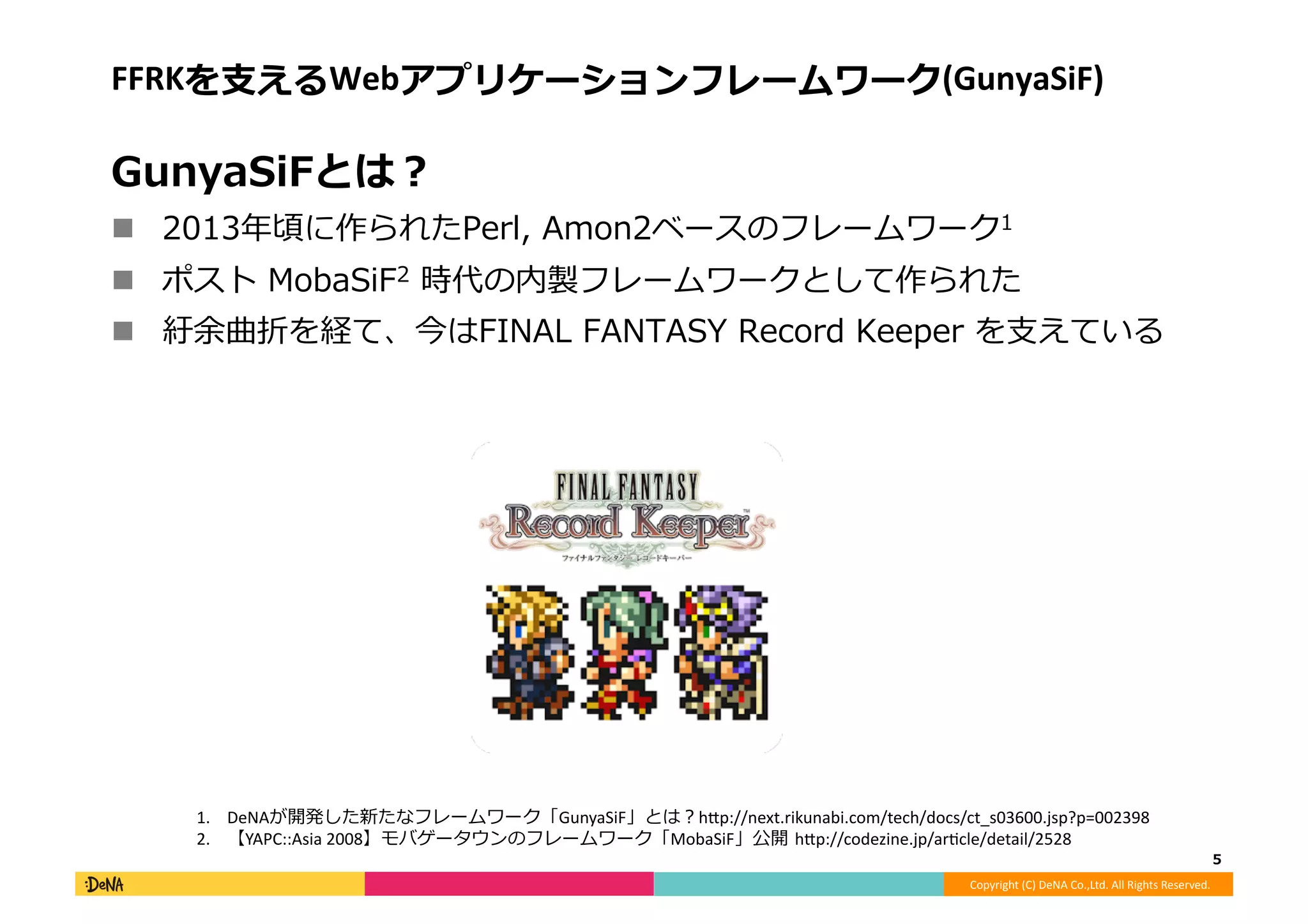 Copyright	
  (C)	
  DeNA	
  Co.,Ltd.	
  All	
  Rights	
  Reserved.	
  
FFRKを⽀支えるWebアプリケーションフレームワーク(GunyaSiF)	
  
GunyaSiFとは？	
  
!  2013年年頃に作られたPerl,	
  Amon2ベースのフレームワーク1	
  
!  ポスト	
  MobaSiF2	
  時代の内製フレームワークとして作られた	
  
!  紆余曲折を経て、今はFINAL	
  FANTASY	
  Record	
  Keeper	
  を⽀支えている	
  
5	
  
1.  DeNAが開発した新たなフレームワーク「GunyaSiF」とは？h;p://next.rikunabi.com/tech/docs/ct_s03600.jsp?p=002398	
  
2.  【YAPC::Asia	
  2008】モバゲータウンのフレームワーク「MobaSiF」公開	
  h;p://codezine.jp/ar[cle/detail/2528	
  
 