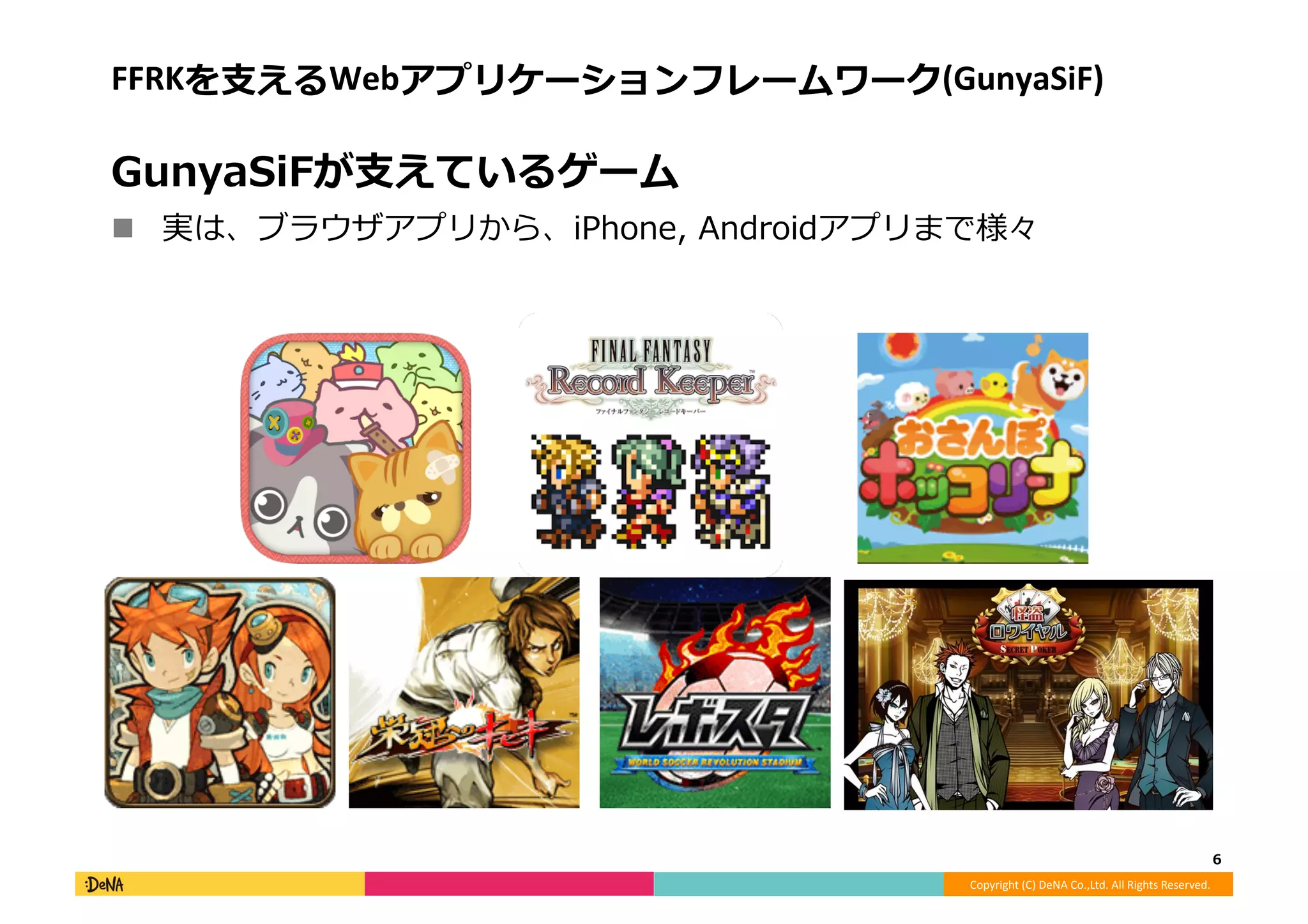 Copyright	
  (C)	
  DeNA	
  Co.,Ltd.	
  All	
  Rights	
  Reserved.	
  
FFRKを⽀支えるWebアプリケーションフレームワーク(GunyaSiF)	
  
GunyaSiFが⽀支えているゲーム	
  
!  実は、ブラウザアプリから、iPhone,	
  Androidアプリまで様々	
  
6	
  
 