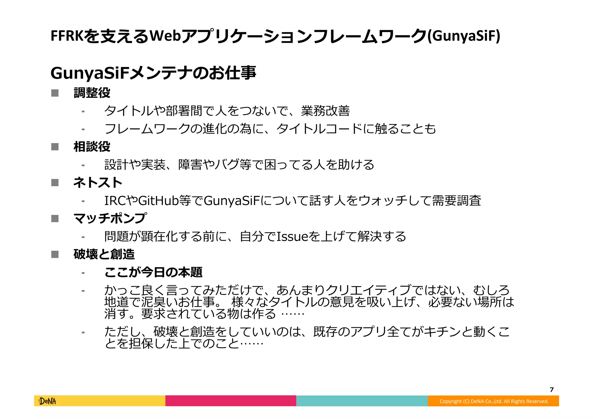 Copyright	
  (C)	
  DeNA	
  Co.,Ltd.	
  All	
  Rights	
  Reserved.	
  
FFRKを⽀支えるWebアプリケーションフレームワーク(GunyaSiF)	
  
GunyaSiFメンテナのお仕事	
  
!  調整役	
  
⁃  タイトルや部署間で⼈人をつないで、業務改善	
  
⁃  フレームワークの進化の為に、タイトルコードに触ることも	
  
!  相談役	
  
⁃  設計や実装、障害やバグ等で困ってる⼈人を助ける	
  
!  ネトスト	
  
⁃  IRCやGitHub等でGunyaSiFについて話す⼈人をウォッチして需要調査	
  
!  マッチポンプ	
  
⁃  問題が顕在化する前に、⾃自分でIssueを上げて解決する	
  
!  破壊と創造	
  
⁃  ここが今⽇日の本題	
  
⁃  かっこ良良く⾔言ってみただけで、あんまりクリエイティブではない、むしろ
地道で泥泥臭いお仕事。	
  様々なタイトルの意⾒見見を吸い上げ、必要ない場所は
消す。要求されている物は作る	
  ……	
  
⁃  ただし、破壊と創造をしていいのは、既存のアプリ全てがキチンと動くこ
とを担保した上でのこと……	
  
7	
  
 