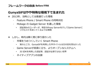 Copyright	
  (C)	
  DeNA	
  Co.,Ltd.	
  All	
  Rights	
  Reserved.	
  
フレームワークの改良良	
  Before	
  FFRK	
  
GunyaSiFはやや特殊な環境下で⽣生まれた	
  
!  2013年年、当時としては普通だった環境	
  
⁃  Feature	
  Phone	
  /	
  Smart	
  Phone	
  の同時対応	
  
⁃  Mobage	
  の	
  Gadget	
  Server	
  を通した環境	
  
•  認証済みのユーザーが、特定のProxy	
  Serverを介してGame	
  Serverに
リクエストを送ってくるような環境	
  
!  しかし、時代は瞬く間に移り変わった	
  
⁃  市場をうめつくしていく	
  Smart	
  Phone	
  
•  実のところ、GunyaSiFを利利⽤用したFPタイトルは⽇日の⽬目を⾒見見なかった	
  
⁃  Game	
  Serverが前⾯面に⽴立立ち、よりオープンなシステムへ	
  
•  JS	
  SDKを利利⽤用した認証等、認証が必須ではない世界	
  
⁃  ネイティブアプリの台頭	
  
10	
  
 