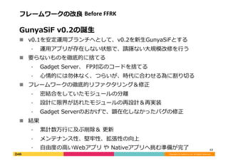 Copyright	
  (C)	
  DeNA	
  Co.,Ltd.	
  All	
  Rights	
  Reserved.	
  
フレームワークの改良良	
  Before	
  FFRK	
  
GunyaSiF	
  v0.2の誕⽣生	
  
!  v0.1を安定運⽤用ブランチへとして、v0.2を新⽣生GunyaSiFとする	
  
⁃  運⽤用アプリが存在しない状態で、躊躇ない⼤大規模改修を⾏行行う	
  
!  要らないものを徹底的に捨てる	
  
⁃  Gadget	
  Server、	
  FP対応のコードを捨てる	
  
⁃  ⼼心情的には勿体なく、つらいが、時代に合わせる為に割り切切る	
  
!  フレームワークの徹底的リファクタリング＆修正	
  
⁃  密結合をしていたモジュールの分離離	
  
⁃  設計に限界が訪れたモジュールの再設計＆再実装	
  
⁃  Gadget	
  Serverのおかげで、顕在化しなかったバグの修正	
  
!  結果	
  
⁃  累累計数万⾏行行に及ぶ削除＆	
  更更新	
  
⁃  メンテナンス性、堅牢牢性、拡張性の向上	
  
⁃  ⾃自由度度の⾼高いWebアプリ	
  や	
  Nativeアプリへ挑む準備が完了了	
   12	
  
 