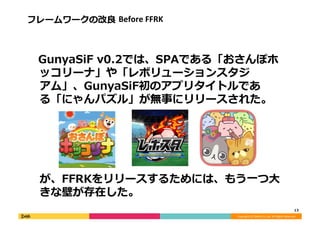 Copyright	
  (C)	
  DeNA	
  Co.,Ltd.	
  All	
  Rights	
  Reserved.	
  
フレームワークの改良良	
  Before	
  FFRK	
  
 　GunyaSiF	
  v0.2では、SPAである「おさんぽホ
ッコリーナ」や「レボリューションスタジ
アム」、GunyaSiF初のアプリタイトルであ
る「にゃんパズル」が無事にリリースされた。	
  
が、FFRKをリリースするためには、もう⼀一つ⼤大
きな壁が存在した。	
  
13	
  
 