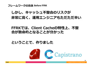 Copyright	
  (C)	
  DeNA	
  Co.,Ltd.	
  All	
  Rights	
  Reserved.	
  
フレームワークの改良良	
  Before	
  FFRK	
  
 　しかし、キャッシュ不不整合のリスクが	
  
 　⾮非常に⾼高く、運⽤用エンジニアもただただ⾟辛い	
  
 　FFRKでは、Client	
  Cacheの特性上、不不整
合が致命的となることが分かった	
  
 　ということで、作りました	
  
16	
  
 