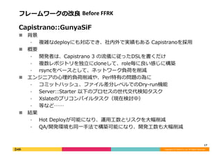 Copyright	
  (C)	
  DeNA	
  Co.,Ltd.	
  All	
  Rights	
  Reserved.	
  
フレームワークの改良良	
  Before	
  FFRK	
  
Capistrano::GunyaSiF	
  
!  背景	
  
⁃  複雑なdeployにも対応でき、社内外で実績もある	
  Capistranoを採⽤用	
  
!  概要	
  
⁃  開発者は、Capistrano	
  3	
  の流流儀に従ったDSLを書くだけ	
  
⁃  複数レポジトリを独⽴立立にcloneして、role毎に良良い感じに構築	
  
⁃  rsyncをベースとして、ネットワーク負荷を削減	
  
!  エンジニアの⼼心理理的負荷削減や、Perl特有の問題の為に	
  
⁃  コミットハッシュ、ファイル差分レベルでのDry-‐‑‒run機能	
  
⁃  Server::Starter	
  以下のプロセスの世代交代検知タスク	
  
⁃  Xslateのプリコンパイルタスク（現在検討中）	
  
⁃  等など……	
  
!  結果	
  
⁃  Hot	
  Deployが可能になり、運⽤用⼯工数とリスクを⼤大幅削減	
  
⁃  QA/開発環境も同⼀一⼿手法で構築可能になり、開発⼯工数も⼤大幅削減	
  
17	
  
 