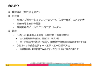 Copyright	
  (C)	
  DeNA	
  Co.,Ltd.	
  All	
  Rights	
  Reserved.	
  
⾃自⼰己紹介	
  
!  越智琢正（おち	
  たくまさ）	
  
!  お仕事	
  
⁃  Webアプリケーションフレームワーク（GunyaSiF）のメンテナ	
  
⁃  Game⽤用	
  BaaS	
  の開発	
  
⁃  某開発中タイトルの	
  エンジニア	
  リーダー	
  
!  略略歴	
  
⁃  〜～2013:	
  超⼩小型⼈人⼯工衛星（50cm級）の研究開発	
  
•  主に姿勢制御系を担当、開発7割、研究3割	
  
•  ハードウェアからソフトウェア、姿勢解析や実験の治具設計まで何でも屋	
  
⁃  2013〜～：株式会社ディー・エヌ・エーに新卒⼊入社	
  
•  未経験の為、新卒研修でWebアプリやPerlを１から叩き込まれる1	
  
2	
  1.	
  ⼤大規模Perl初⼼心者研修を⽀支える技術	
  h;p://www.slideshare.net/DaisukeTamada/perl-­‐26371335	
  
 