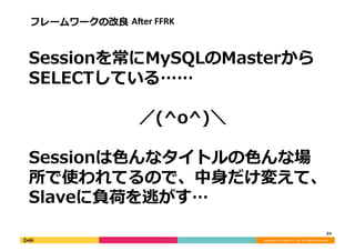 Copyright	
  (C)	
  DeNA	
  Co.,Ltd.	
  All	
  Rights	
  Reserved.	
  
Sessionを常にMySQLのMasterから
SELECTしている……
	
  	
  	
  	
  	
  	
  	
  	
  	
  	
  	
  	
  	
  	
  	
  	
  	
  	
  	
  	
  ／(^o^)＼
Sessionは⾊色んなタイトルの⾊色んな場
所で使われてるので、中⾝身だけ変えて、
Slaveに負荷を逃がす…	
  
24	
  
フレームワークの改良良	
  AAer	
  FFRK	
  
 