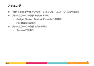 Copyright	
  (C)	
  DeNA	
  Co.,Ltd.	
  All	
  Rights	
  Reserved.	
  
アジェンダ	
  
!  FFRKを⽀支えるWebアプリケーションフレームワーク（GunyaSiF）	
  
!  フレームワークの改良良	
  Before	
  FFRK	
  
⁃  Gadget	
  Server,	
  Feature	
  Phoneからの脱却	
  
⁃  Hot	
  Deployの実装	
  
!  フレームワークの改良良	
  After	
  FFRK	
  
⁃  Sessionの効率率率化	
  
3	
  
 